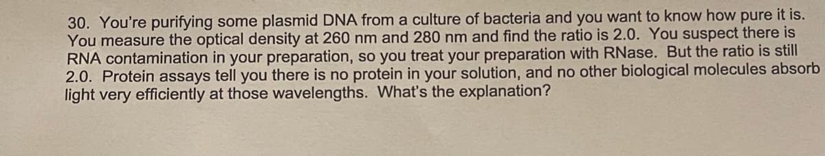 30. You're purifying some plasmid DNA from a culture of bacteria and you want to know how pure it is.
You measure the optical density at 260 nm and 280 nm and find the ratio is 2.0. You suspect there is
RNA contamination in your preparation, so you treat your preparation with RNase. But the ratio is still
2.0. Protein assays tell you there is no protein in your solution, and no other biological molecules absorb
light very efficiently at those wavelengths. What's the explanation?