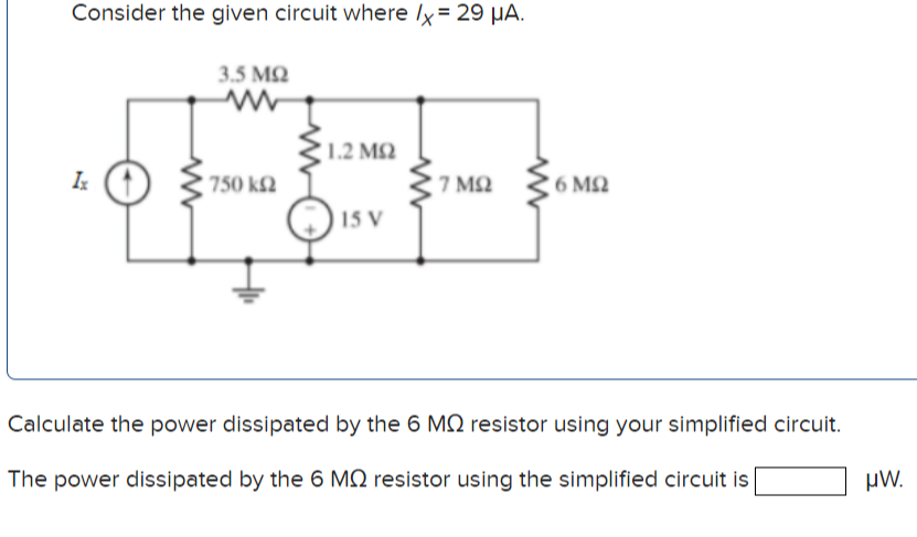 Consider the given circuit where lx= 29 µA.
3.5 MQ
1.2 MQ
750 k2
7 MQ
6 MQ
15 V
Calculate the power dissipated by the 6 MQ resistor using your simplified circuit.
The power dissipated by the 6 MN resistor using the simplified circuit is
µW.
