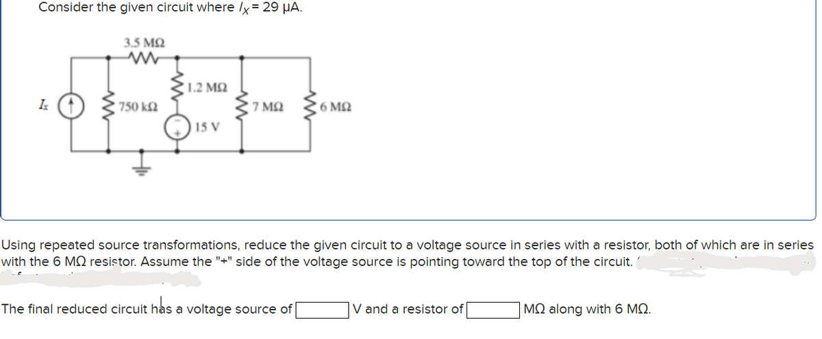 Consider the given circuit where lx = 29 µA.
3.5 M2
1.2 M2
750 k2
7 ΜΩ
6 MQ
15 V
Using repeated source transformations, reduce the given circuit to a voltage source in series with a resistor, both of which are in series
with the 6 MN resistor. Assume the "+" side of the voltage source is pointing toward the top of the circuit.
The final reduced circuit has a voltage source of
V and a resistor of
MQ along with 6 MQ.
