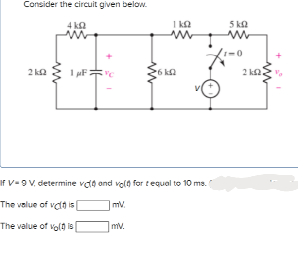 Consider the circuit given below.
4 ΚΩ
1 kQ
5 kQ
1 = 0
2 kn 1 µF =c
6 k2
2 kN.
If V= 9 V, determine vdý and volo for tequal to 10 ms.
The value of vcl) is|
mV.
The value of vo() is
mV.
