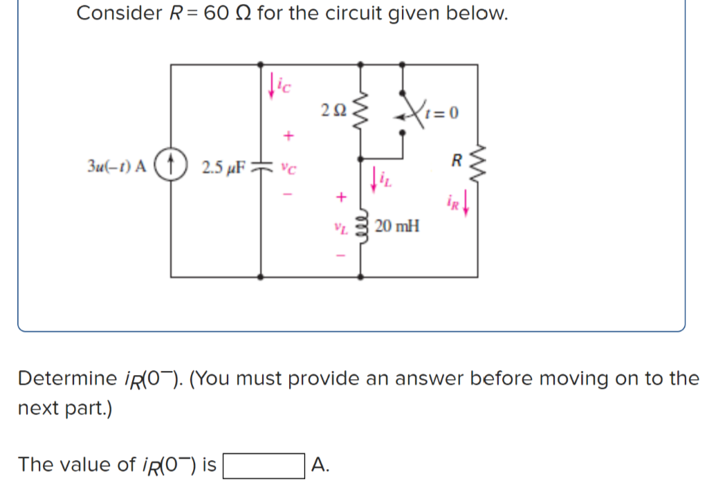 Consider R= 60 Q for the circuit given below.
203 X=0
3u(-t) A (1) 2.5 µF = vc
+
VL.
20 mH
Determine iR(0¬). (You must provide an answer before moving on to the
next part.)
The value of iR(O¬) is
