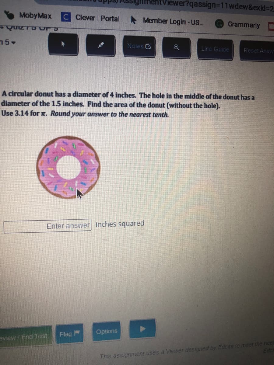 iewer?qassign3D11wdew&exid%32
MobyMax
Clever Portal
* Member Login-US..
Grammarly
n5
Notes C
Lire Guide
Reset Answ
A circular donut has a diameter of 4 inches. The hole in the middle of the donut has a
diameter of the 1.5 inches. Find the area of the donut (without the hole).
Use 3.14 for . Round your answer to the nearest tenth.
Enter answer inches squared
Flag
Options
eview /End Test
This assignment uses a iewer dessgned by Edcte to meet the nee
Edc
