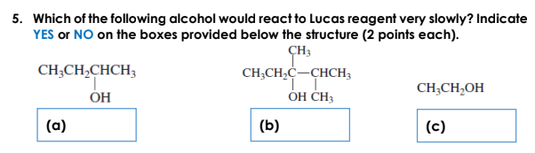 5. Which of the following alcohol would react to Lucas reagent very slowly? Indicate
YES or NO on the boxes provided below the structure (2 points each).
ÇH3
CH;CH,C-CHCH3
CH;CH,CHCH;
CH;CH,OH
OH
ÓH CH3
(a)
(b)
(c)
