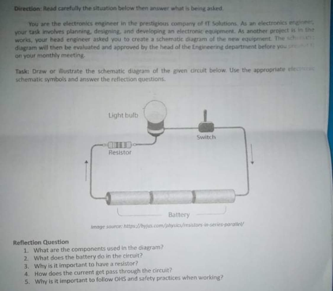 Direction: Read carefully the situation below then answer what is being asked.
You are the electronics engineer in the prestigious company of IT Solutions. As an electronics enginee,
your task involves planning, designing, and developing an electronic equipment. As anather project is in the
works, your head engineer asked you to create a schematic diagram of the new equipment. The sch
diagram will then be evaluated and approved by the head of the Engineering department before you pret
on your monthly meeting.
Task: Draw or illustrate the schematic diagram of the given circuit below. Use the appropriate electroic
schematic symbols and answer the reflection questions.
Light bulb
Switch
Resistor
Battery
Imoge source: https://byjus.com/physic/resistors in-series-parallel/
Reflection Question
1. What are the components used in the diagram?
2. What does the battery do in the circuit?
3. Why is it important to have a resistor?
4. How does the current get pass through the circuit?
5. Why is it important to follow OHS and safety practices when working?
