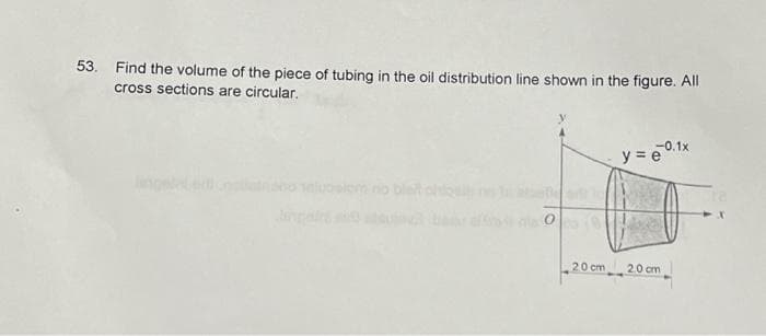 53. Find the volume of the piece of tubing in the oil distribution line shown in the figure. All
cross sections are circular.
O
20 cm
-0.1x
y=e
2.0 cm