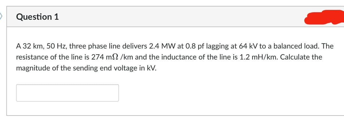 Question 1
A 32 km, 50 Hz, three phase line delivers 2.4 MW at 0.8 pf lagging at 64 kV to a balanced load. The
resistance of the line is 274 m2/km and the inductance of the line is 1.2 mH/km. Calculate the
magnitude of the sending end voltage in kV.