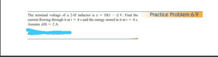 Practice Problem 6.9
The terminal voltage of a 2-H inductor is U= 10(1 - 0 V. Find the
current flowing through it at t= 4s and the energy stored in it at / = 4 s.
Assume (0) = 2 A.
