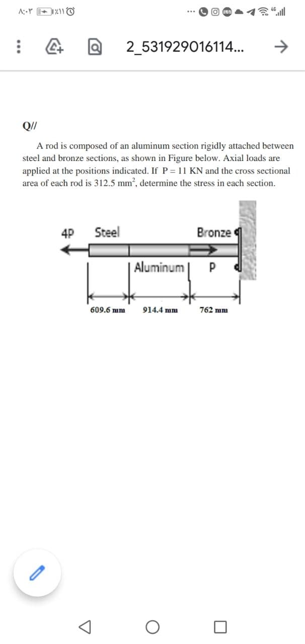 A:Y 211O
2_531929016114...
->
A rod is composed of an aluminum section rigidly attached between
steel and bronze sections, as shown in Figure below. Axial loads are
applied at the positions indicated. If P = 11 KN and the cross sectional
area of each rod is 312.5 mm, determine the stress in each section.
4P
Steel
Bronze
|Aluminum
609.6 mm
914.4 mm
762 mm
