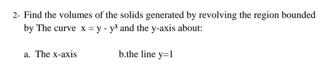2- Find the volumes of the solids generated by revolving the region bounded
by The curve x = y - y3 and the y-axis about:
a. The x-axis
b.the line y=1
