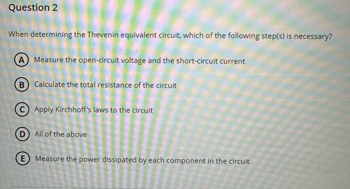 Question 2
When determining the Thevenin equivalent circuit, which of the following step(s) is necessary?
(A) Measure the open-circuit voltage and the short-circuit current
(B) Calculate the total resistance of the circuit
Apply Kirchhoff's laws to the circuit
(D) All of the above
E) Measure the power dissipated by each component in the circuit