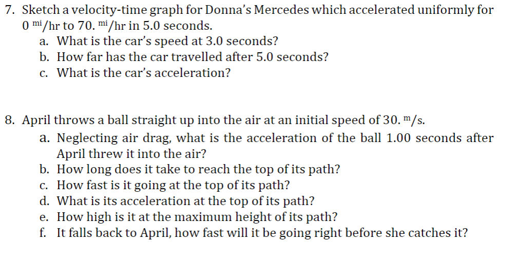7. Sketch a velocity-time graph for Donna's Mercedes which accelerated uniformly for
0 mi/hr to 70. mi /hr in 5.0 seconds.
a. What is the car's speed at 3.0 seconds?
b. How far has the car travelled after 5.0 seconds?
c. What is the car's acceleration?
8. April throws a ball straight up into the air at an initial speed of 30. m/s.
a. Neglecting air drag, what is the acceleration of the ball 1.00 seconds after
April threw it into the air?
b. How long does it take to reach the top of its path?
c. How fast is it going at the top of its path?
d. What is its acceleration at the top of its path?
e. How high is it at the maximum height of its path?
f. It falls back to April, how fast will it be going right before she catches it?
