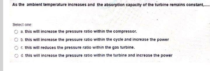 As the ambient temperature increases and the absorption capacity of the turbine remains constant..
......
Select one:
O a this will increase the pressure ratio within the compressor.
O b. this will increase the pressure ratio within the cycle and increase the power
O c this will reduces the pressure ratio within the gas turbine.
O this will increase the pressure ratio within the turbine and increase the power
