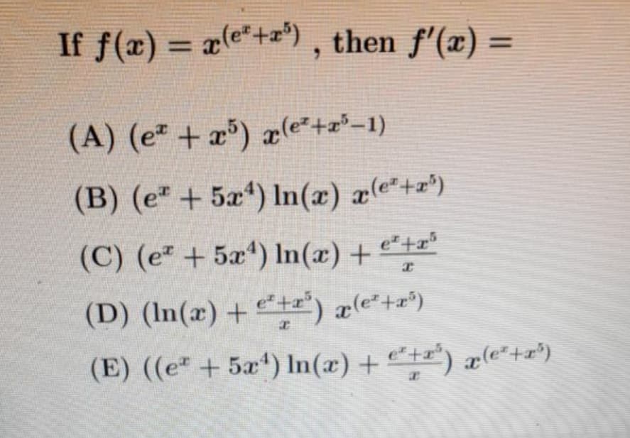 If f(x) = x(e*+) , then f'(x) =
%3D
(A) (e² + x³) x(e*+x²-1)
(B) (e" + 5x*) In(æ) æ(e*+z*)
(C) (e + 5x*) In(x) +
e* +x³
(D) (In(x) + t=") a(e*+æ*)
(E) ((e + 5x) In(æ) + t) x(e“+r*)
