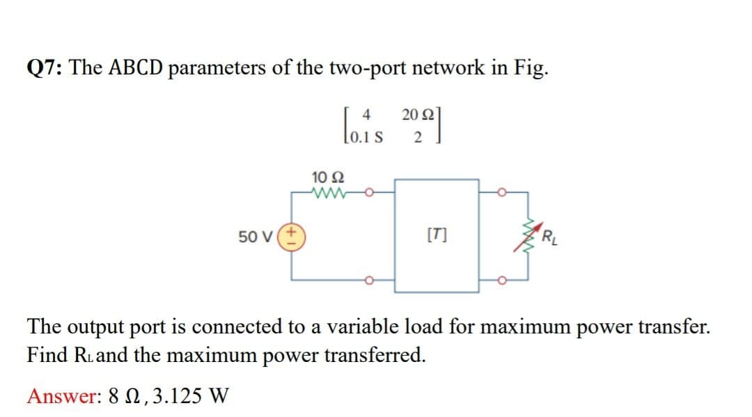 Q7: The ABCD parameters of the two-port network in Fig.
4
Ω
[0.1 $ 20.92]
50 V
10 Ω
ww
[T]
E
RL
The output port is connected to a variable load for maximum power transfer.
Find R. and the maximum power transferred.
Answer: 82, 3.125 W