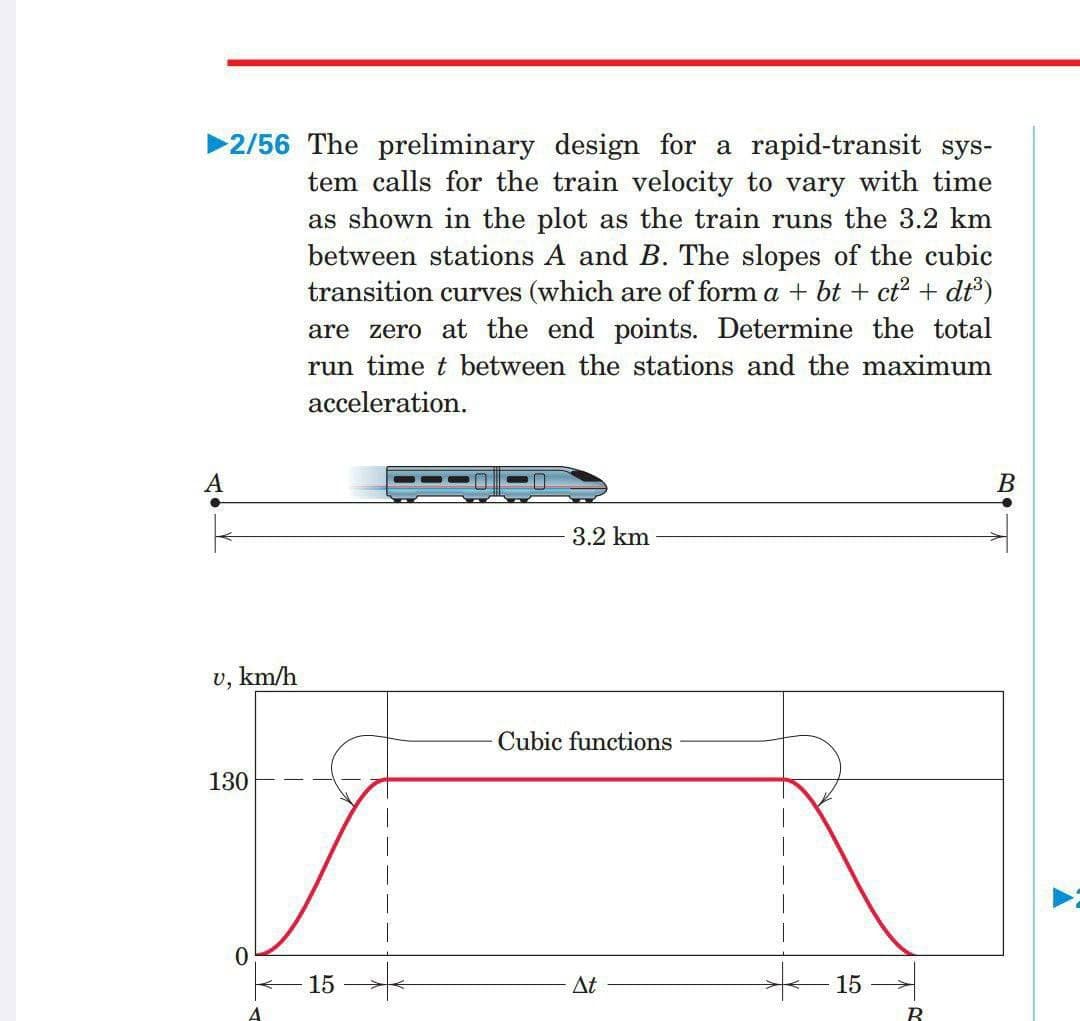 ▶2/56 The preliminary design for a rapid-transit sys-
tem calls for the train velocity to vary with time
as shown in the plot as the train runs the 3.2 km
between stations A and B. The slopes of the cubic
transition curves (which are of form a + bt + ct² + dt³)
are zero at the end points. Determine the total
run time t between the stations and the maximum
acceleration.
A
3.2 km
U,
km/h
Cubic functions
130
15
At
15
B
B
.