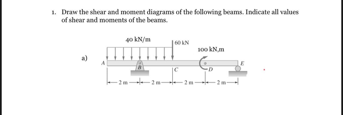 1. Draw the shear and moment diagrams of the following beams. Indicate all values
of shear and moments of the beams.
a)
A
40 kN/m
B
60 kN
C
-2 m2 m2 m
100 kN,m
D
2 m