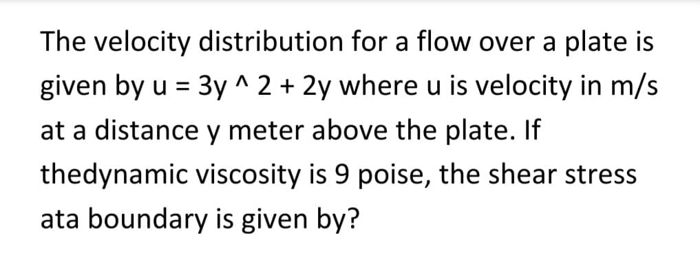 The velocity distribution for a flow over a plate is
given by u = 3y^2 + 2y where u is velocity in m/s
at a distance y meter above the plate. If
thedynamic viscosity is 9 poise, the shear stress
ata boundary is given by?