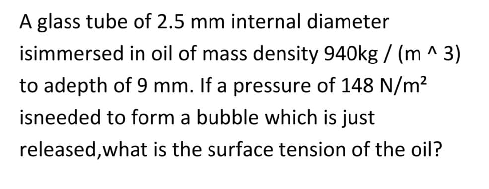 A glass tube of 2.5 mm internal diameter
isimmersed in oil of mass density 940kg/(m^3)
to adepth of 9 mm. If a pressure of 148 N/m²
isneeded to form a bubble which is just
released, what is the surface tension of the oil?