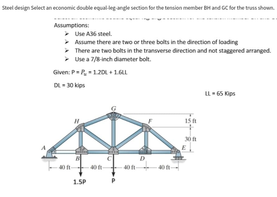 Steel design Select an economic double equal-leg-angle section for the tension member BH and GC for the truss shown.
Assumptions:
Use A36 steel.
Assume there are two or three bolts in the direction of loading
There are two bolts in the transverse direction and not staggered arranged.
Use a 7/8-inch diameter bolt.
Given: P = P = 1.2DL + 1.6LL
DL = 30 kips
40 ft-
H
B
1.5P
-40 ft-
oooo
C
P
F
D
40 ft 40 ft
15 ft
+
30 ft
E
LL = 65 Kips