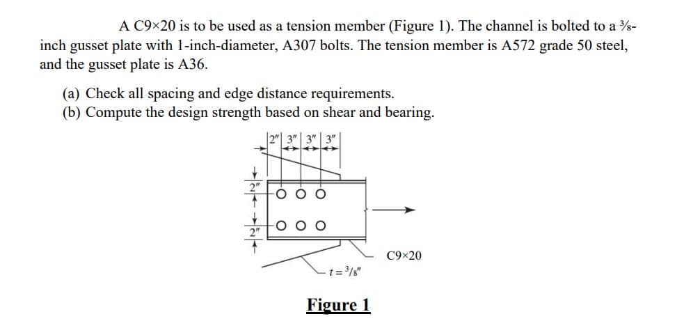 A C9×20 is to be used as a tension member (Figure 1). The channel is bolted to a ¾-
inch gusset plate with 1-inch-diameter, A307 bolts. The tension member is A572 grade 50 steel,
and the gusset plate is A36.
(a) Check all spacing and edge distance requirements.
(b) Compute the design strength based on shear and bearing.
2" 3" 3" 3"
↓
-t=³/8"
Figure 1
C9×20