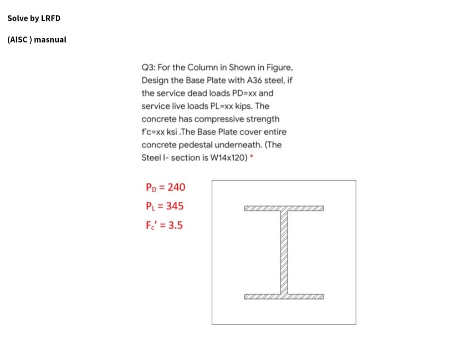 Solve by LRFD
(AISC ) masnual
Q3: For the Column in Shown in Figure,
Design the Base Plate with A36 steel, if
the service dead loads PD=xx and
service live loads PL=xx kips. The
concrete has compressive strength
f'c-xx ksi .The Base Plate cover entire
concrete pedestal underneath. (The
Steel - section is W14x120) *
PD = 240
PL = 345
F = 3.5
I