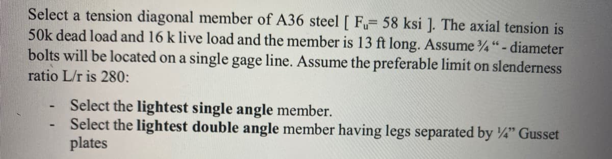 Select a tension diagonal member of A36 steel [ Fu- 58 ksi ]. The axial tension is
50k dead load and 16 k live load and the member is 13 ft long. Assume 34" - diameter
bolts will be located on a single gage line. Assume the preferable limit on slenderness
ratio L/r is 280:
Select the lightest single angle member.
Select the lightest double angle member having legs separated by 1/4" Gusset
plates