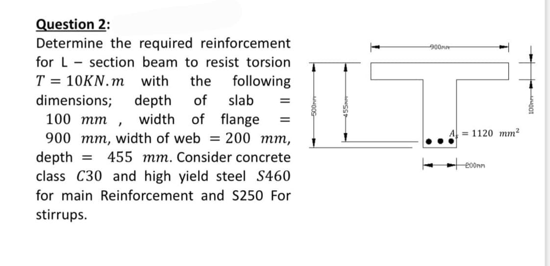 Question 2:
Determine the required reinforcement
for L section beam to resist torsion
T = 10KN.m with the following
dimensions; depth of slab =
100 mm, width of flange =
= = 200 mm,
900 mm, width of web
depth
= 455 mm. Consider concrete
class C30 and high yield steel S460
for main Reinforcement and S250 For
stirrups.
900mm
= 1120 mm²
-200mm