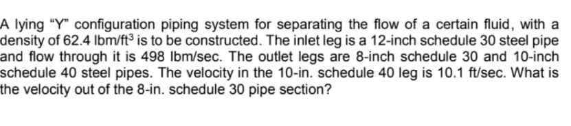 A lying “Y" configuration piping system for separating the flow of a certain fluid, with a
density of 62.4 lbm/ft³ is to be constructed. The inlet leg is a 12-inch schedule 30 steel pipe
and flow through it is 498 Ibm/sec. The outlet legs are 8-inch schedule 30 and 10-inch
schedule 40 steel pipes. The velocity in the 10-in. schedule 40 leg is 10.1 ft/sec. What is
the velocity out of the 8-in. schedule 30 pipe section?

