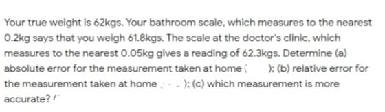 Your true weight is 62kgs. Your bathroom scale, which measures to the nearest
0.2kg says that you weigh 61.8kgs. The scale at the doctor's clinic, which
measures to the nearest 0.05kg gives a reading of 62.3kgs. Determine (a)
absolute error for the measurement taken at home ( ); (b) relative error for
the measurement taken at home ); (c) which measurement is more
accurate?
