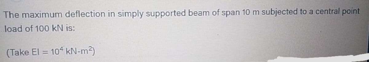 The maximum deflection in simply supported beam of span 10 m subjected to a central point
load of 100 kN is:
(Take El = 10 kN-m2)
