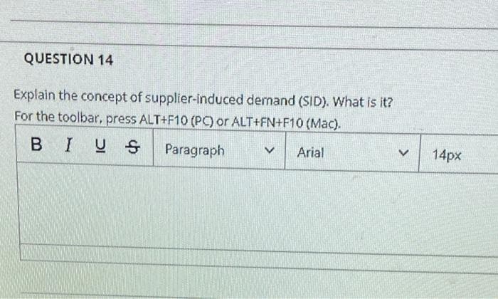 QUESTION 14
Explain the concept of supplier-induced demand (SID). What is it?
For the toolbar, press ALT+F10 (PC) or ALT+FN+F10 (Mac).
BIUS
Paragraph
Arial
14px
