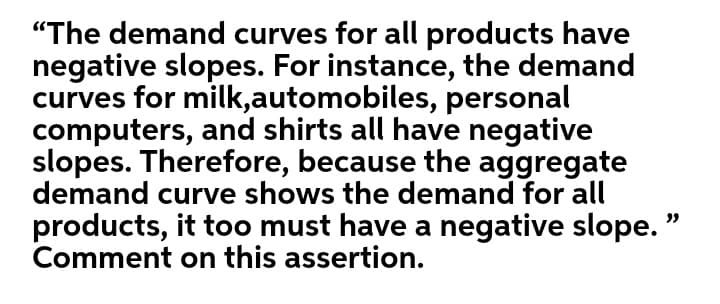 "The demand curves for all products have
negative slopes. For instance, the demand
curves for milk,automobiles, personal
computers, and shirts all have negative
slopes. Therefore, because the aggregate
demand curve shows the demand for all
products, it too must have a negative slope. "
Comment on this assertion.
