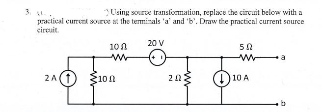 3. (¹.
) Using source transformation, replace the circuit below with a
practical current source at the terminals 'a' and 'b'. Draw the practical current source
circuit.
2A (†
10 Ω
10 Ω
20 V
+1
2.52{
ΖΩ
5Ω
10 A
a
b