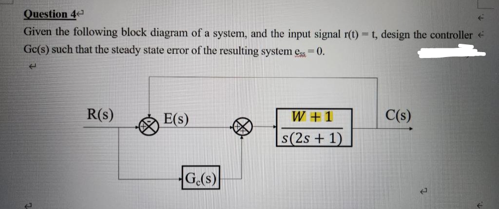 Question 4
Given the following block diagram of a system, and the input signal r(t) = t, design the controller
Gc(s) such that the steady state error of the resulting system ess=0.
له
J
R(s)
E(s)
G.(s)
W + 1
s(2s + 1)
C(s)
J
←