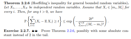Theorem 2.2.6 (Hoeffding's inequality for general bounded random variables).
Let X1,..., XN be independent random variables. Assume that X; € [m;, M;] for
every i. Then, for any t > 0, we have
N
212
P (X; – E X;) > t} < exp
E, (M, – m.)²
i=1
Exercise 2.2.7. ** Prove Theorem 2.2.6, possibly with some absolute con-
stant instead of 2 in the tail.
