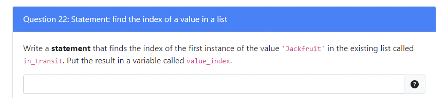 Question 22: Statement: find the index of a value in a list
Write a statement that finds the index of the first instance of the value Jackfruit' in the existing list called
in_transit. Put the result in a variable called value_index.