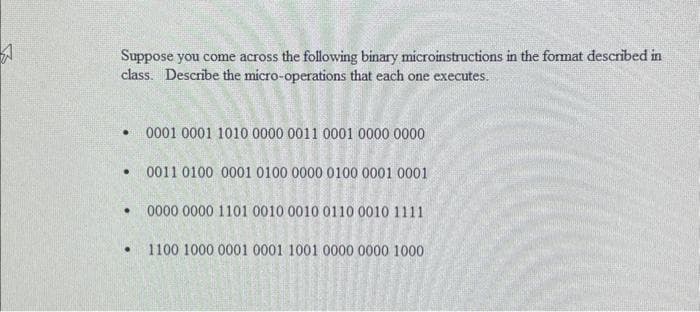 4
Suppose you come across the following binary microinstructions in the format described in
class. Describe the micro-operations that each one executes.
.
.
•
●
0001 0001 1010 0000 0011 0001 0000 0000
0011 0100 0001 0100 0000 0100 0001 0001
0000 0000 1101 0010 0010 0110 0010 1111
1100 1000 0001 0001 1001 0000 0000 1000