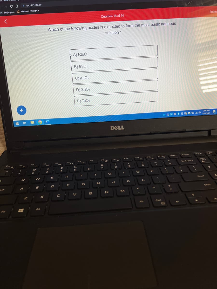 со app.101edu.co
Brightspace Walmart-Hiring Ce.....
ock
Fn
Ese
+
# Et
F1
2
a
A
Z
w
S
P
X
Alt
Which of the following oxides is expected to form the most basic aqueous
solution?
ॐ
3
E
D
$
FS
R
A) Rb₂O
F
B) In₂O3
C) Al₂O₁
D) SnO₂
E) TeO₂
%
JEJE
5
T
CL
с
FO
C
G
F7
B
Y
Question 18 of 24
H
FO
&
7
DELL
F
★
8
U
19
J
N
F10
1
M
9
K
O
A
a
L
Alt
F12
P
PrtScr
Ctrl
E
L
7:06 PM
WHO 440 4/16/2023
Inserv
.
Delete
Backspace
PqUp
Num
Subm
Enter
7
Ę