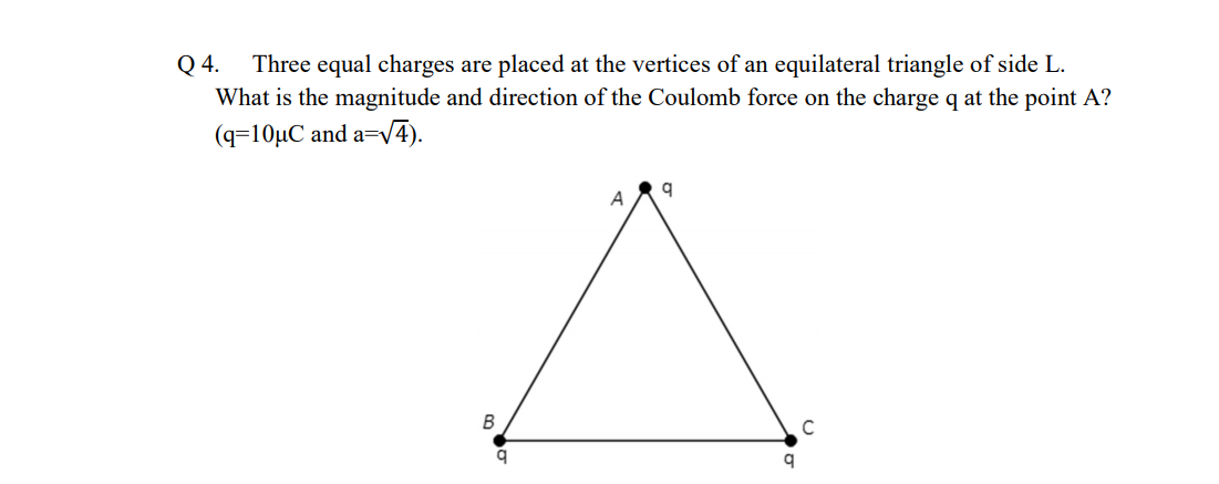 Q 4.
Three equal charges are placed at the vertices of an equilateral triangle of side L.
What is the magnitude and direction of the Coulomb force on the charge q at the point A?
(q=10µC and a=V4).
A
C
