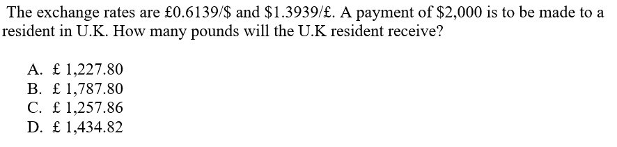 The exchange rates are £0.6139/$ and $1.3939/£. A payment of $2,000 is to be made to a
resident in U.K. How many pounds will the U.K resident receive?
A. £ 1,227.80
B. £ 1,787.80
C. £ 1,257.86
D. £ 1,434.82
