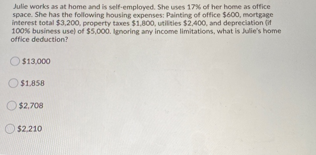 Julie works as at home and is self-employed. She uses 17% of her home as office
space. She has the following housing expenses: Painting of office $600, mortgage
interest total $3,200, property taxes $1,800, utilities $2,400, and depreciation (if
100% business use) of $5,000. Ignoring any income limitations, what is Julie's home
office deduction?
O $13,000
O $1,858
O $2,708
$2,210
