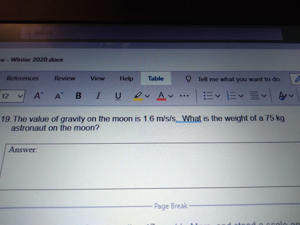aSearch
ce- Winter 2020.docx
References
Review
View
Help
Table
Tell me what you want to do
A
A
U
ev Av.
12
...
19. The value of gravity on the moon is 1.6 m/s/s__What is the weight of a 75 kg
astronaut on the moon?
Answer:
Page Break-
otood o ccolo on
