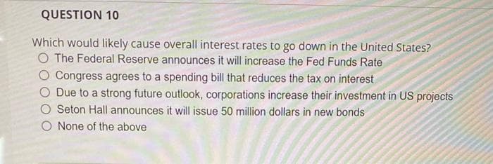 QUESTION 10
Which would likely cause overall interest rates to go down in the United States?
O The Federal Reserve announces it will increase the Fed Funds Rate
O Congress agrees to a spending bill that reduces the tax on interest
Due to a strong future outlook, corporations increase their investment in US projects
Seton Hall announces it will issue 50 million dollars in new bonds
O None of the above