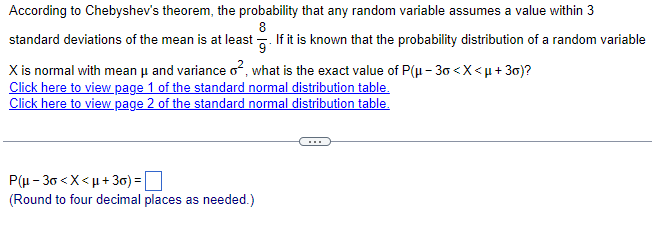 According to Chebyshev's theorem, the probability that any random variable assumes a value within 3
8
standard deviations of the mean is at least. If it is known that the probability distribution of a random variable
X is normal with mean μ and variance o², what is the exact value of P(μ-30< X <µ+30)?
Click here to view page 1 of the standard normal distribution table.
Click here to view page 2 of the standard normal distribution table.
P(μ-30<x<μ+30) =
(Round to four decimal places as needed.)