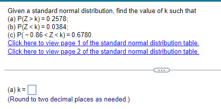 Given a standard normal distribution, find the value of k such that
(a) P(Z> k) =0.2578;
(b) P(Z <k)= 0.0384;
(c) P(-0.86<Z<k)= 0.6780.
Click here to view page 1 of the standard normal distribution table.
Click here to view page 2 of the standard normal distribution table.
(a) k=
(Round to two decimal places as needed.)