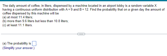 The daily amount of coffee, in liters, dispensed by a machine located in an airport lobby is a random variable X
having a continuous uniform distribution with A = 9 and B = 12. Find the probability that on a given day the amount of
coffee dispensed by this machine will be
(a) at most 11.4 liters;
(b) more than 9.6 liters but less than 10.8 liters;
(c) at least 11.1 liters.
(a) The probability is
(Simplify your answer.)