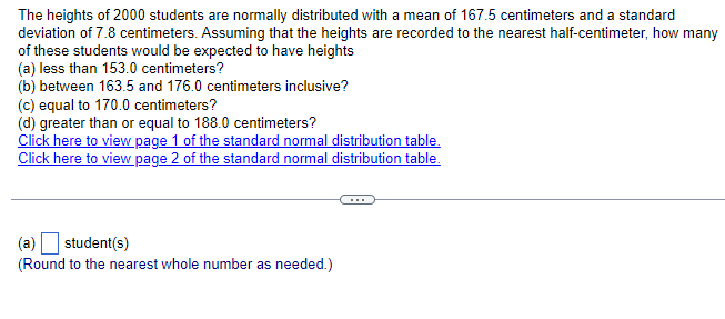 The heights of 2000 students are normally distributed with a mean of 167.5 centimeters and a standard
deviation of 7.8 centimeters. Assuming that the heights are recorded to the nearest half-centimeter, how many
of these students would be expected to have heights
(a) less than 153.0 centimeters?
(b) between 163.5 and 176.0 centimeters inclusive?
(c) equal to 170.0 centimeters?
(d) greater than or equal to 188.0 centimeters?
Click here to view page 1 of the standard normal distribution table.
Click here to view page 2 of the standard normal distribution table.
(a) student(s)
(Round to the nearest whole number as needed.)