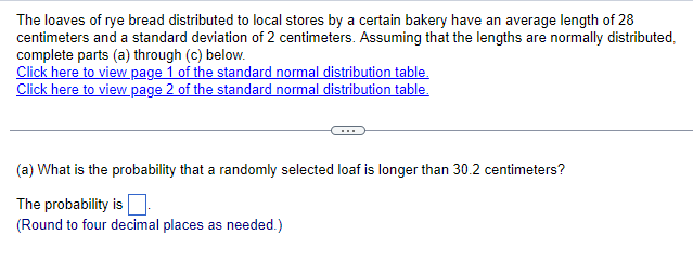 The loaves of rye bread distributed to local stores by a certain bakery have an average length of 28
centimeters and a standard deviation of 2 centimeters. Assuming that the lengths are normally distributed,
complete parts (a) through (c) below.
Click here to view page 1 of the standard normal distribution table.
Click here to view page 2 of the standard normal distribution table.
(a) What is the probability that a randomly selected loaf is longer than 30.2 centimeters?
The probability is
(Round to four decimal places as needed.)