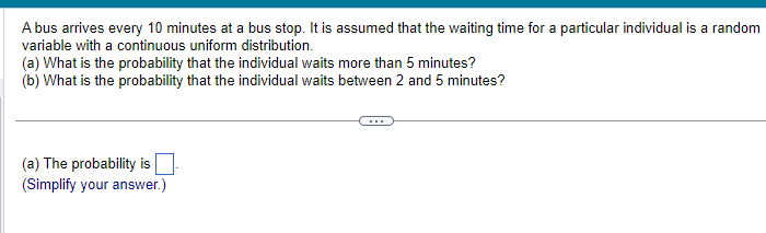 A bus arrives every 10 minutes at a bus stop. It is assumed that the waiting time for a particular individual is a random
variable with a continuous uniform distribution.
(a) What is the probability that the individual waits more than 5 minutes?
(b) What is the probability that the individual waits between 2 and 5 minutes?
(a) The probability is
(Simplify your answer.)