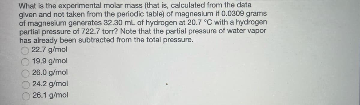 What is the experimental molar mass (that is, calculated from the data
given and not taken from the periodic table) of magnesium if 0.0309 grams
of magnesium generates 32.30 mL of hydrogen at 20.7 °C with a hydrogen
partial pressure of 722.7 torr? Note that the partial pressure of water vapor
has already been subtracted from the total pressure.
22.7 g/mol
19.9 g/mol
26.0 g/mol
24.2 g/mol
26.1 g/mol
